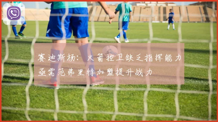 赛迪斯杨：火箭控卫缺乏指挥能力亟需范弗里特加盟提升战力