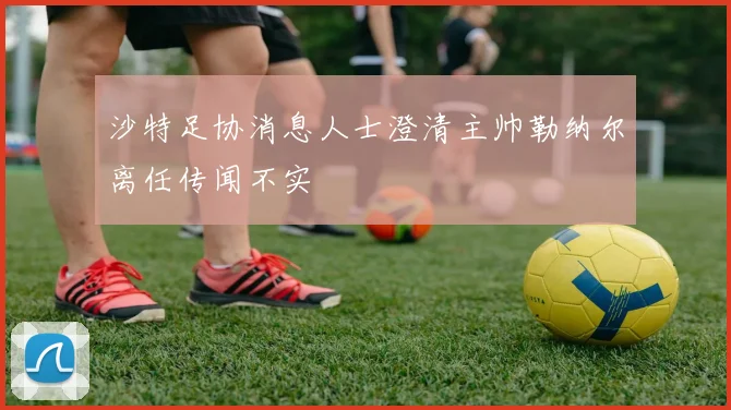沙特足协消息人士澄清主帅勒纳尔离任传闻不实