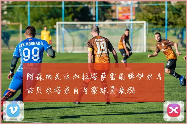 阿森纳关注加拉塔萨雷前锋伊尔马兹贝尔塔亲自考察球员表现