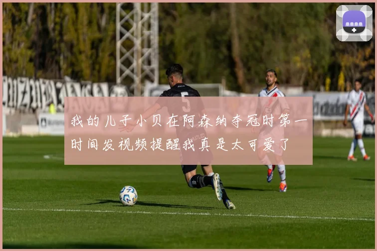 我的儿子小贝在阿森纳夺冠时第一时间发视频提醒我真是太可爱了