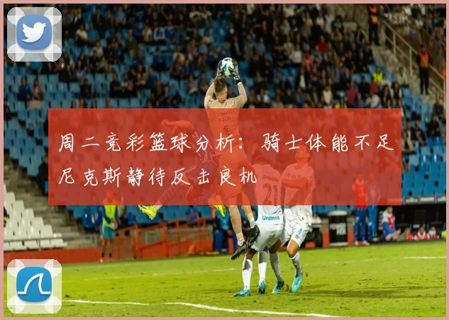 周二竞彩篮球分析：骑士体能不足尼克斯静待反击良机