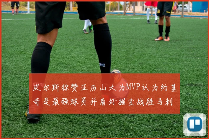 皮尔斯称赞亚历山大为MVP认为约基奇是最强球员并看好掘金战胜马刺