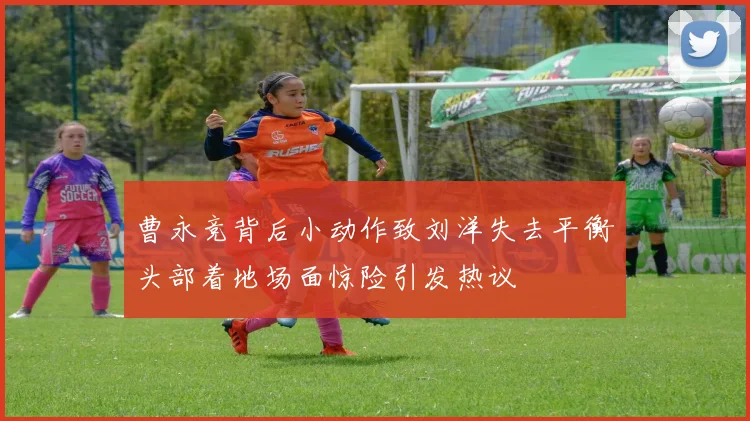 曹永竞背后小动作致刘洋失去平衡头部着地场面惊险引发热议