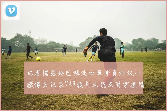 记者揭露姆巴佩流血事件真相仅一摄像头记录VAR裁判未能及时掌握情况