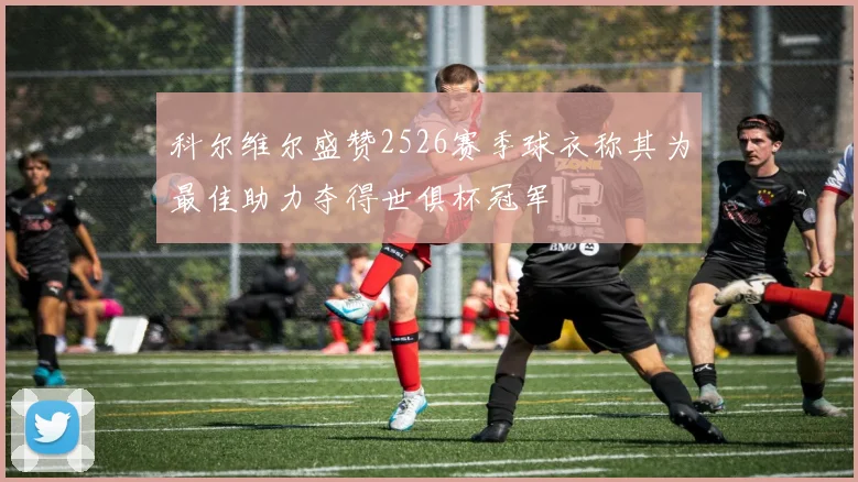科尔维尔盛赞2526赛季球衣称其为最佳助力夺得世俱杯冠军