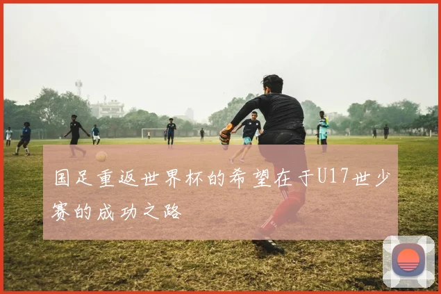 国足重返世界杯的希望在于U17世少赛的成功之路