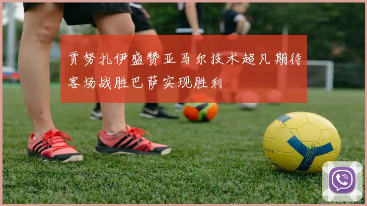 贾努扎伊盛赞亚马尔技术超凡期待客场战胜巴萨实现胜利