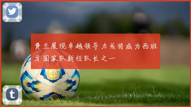 费兰展现卓越领导力或将成为西班牙国家队新任队长之一