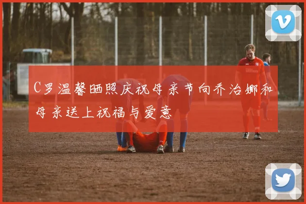 C罗温馨晒照庆祝母亲节向乔治娜和母亲送上祝福与爱意