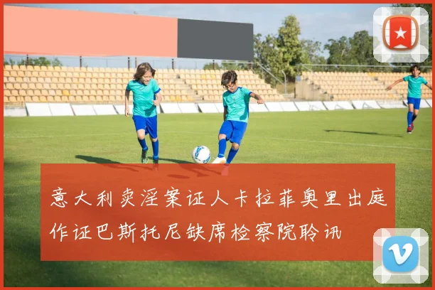 意大利卖淫案证人卡拉菲奥里出庭作证巴斯托尼缺席检察院聆讯