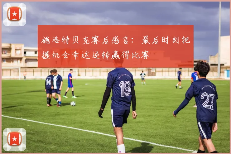 施洛特贝克赛后感言：最后时刻把握机会幸运逆转赢得比赛
