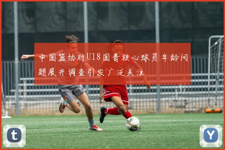 中国篮协对U18国青核心球员年龄问题展开调查引发广泛关注