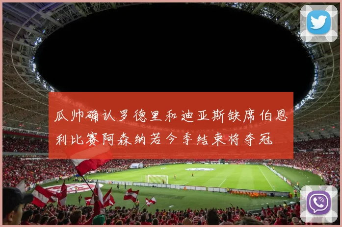瓜帅确认罗德里和迪亚斯缺席伯恩利比赛阿森纳若今季结束将夺冠